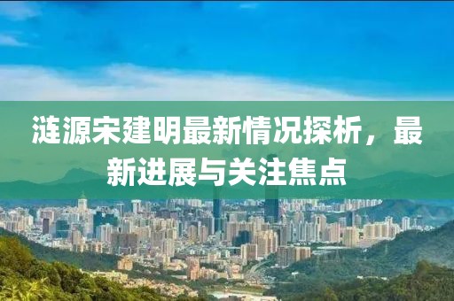 漣源宋建明最新情況探析，最新進(jìn)展與關(guān)注焦點(diǎn)