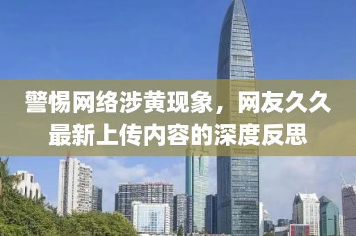 警惕網絡涉黃現象，網友久久最新上傳內容的深度反思
