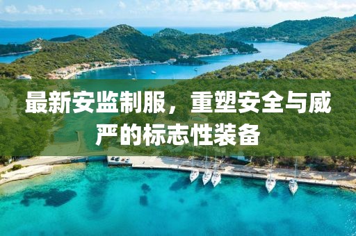 最新安監(jiān)制服，重塑安全與威嚴(yán)的標(biāo)志性裝備