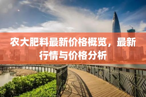 農(nóng)大肥料最新價(jià)格概覽，最新行情與價(jià)格分析