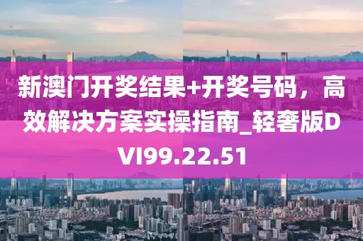 新澳門開獎結果+開獎號碼，高效解決方案實操指南_輕奢版DVI99.22.51
