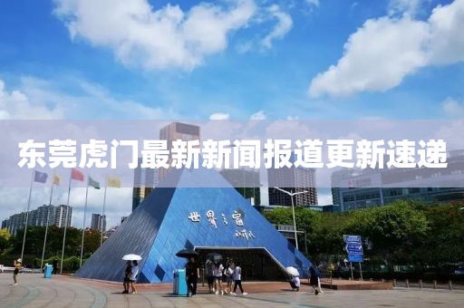 東莞虎門最新新聞報道更新速遞