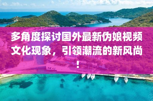 多角度探討國外最新偽娘視頻文化現(xiàn)象，引領(lǐng)潮流的新風尚！