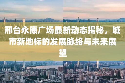 邢臺永康廣場最新動態(tài)揭秘，城市新地標的發(fā)展脈絡(luò)與未來展望