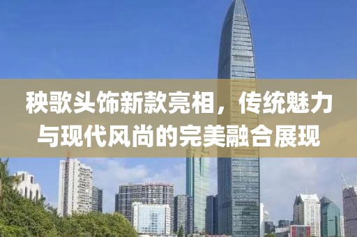 秧歌頭飾新款亮相，傳統(tǒng)魅力與現(xiàn)代風(fēng)尚的完美融合展現(xiàn)