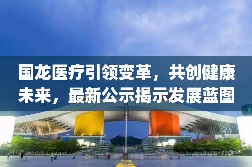 國(guó)龍醫(yī)療引領(lǐng)變革，共創(chuàng)健康未來(lái)，最新公示揭示發(fā)展藍(lán)圖