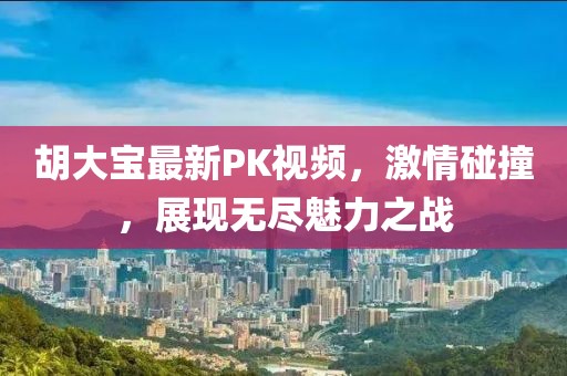 胡大寶最新PK視頻，激情碰撞，展現(xiàn)無盡魅力之戰(zhàn)