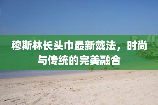 穆斯林長頭巾最新戴法，時(shí)尚與傳統(tǒng)的完美融合