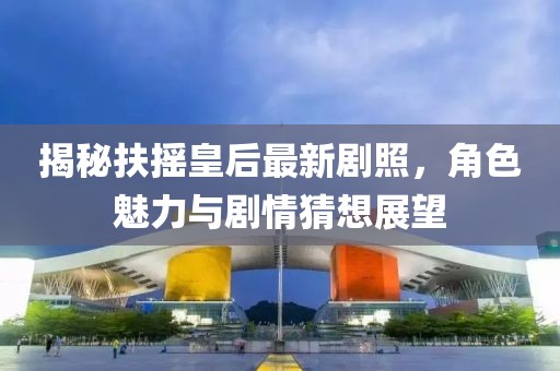 揭秘扶搖皇后最新劇照，角色魅力與劇情猜想展望