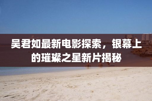 吳君如最新電影探索，銀幕上的璀璨之星新片揭秘