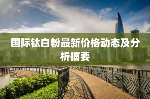國際鈦白粉最新價格動態(tài)及分析摘要