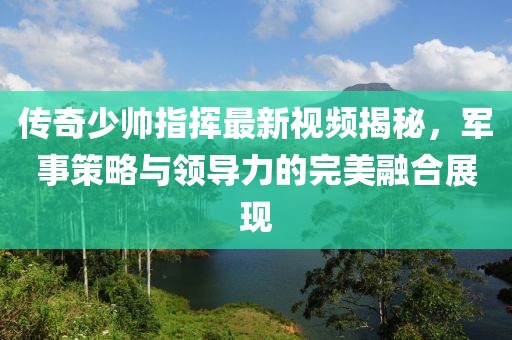 傳奇少帥指揮最新視頻揭秘，軍事策略與領(lǐng)導(dǎo)力的完美融合展現(xiàn)