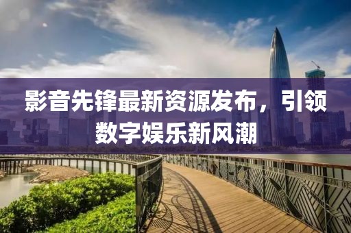 影音先鋒最新資源發(fā)布，引領(lǐng)數(shù)字娛樂新風潮