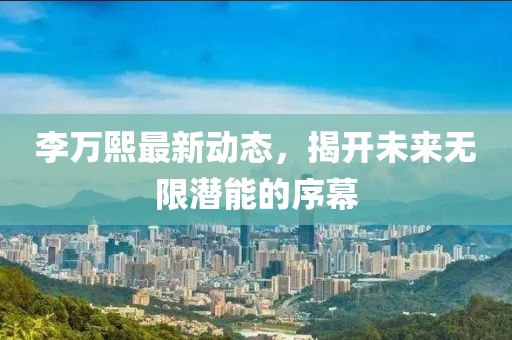 李萬熙最新動(dòng)態(tài)，揭開未來無限潛能的序幕