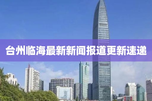 臺(tái)州臨海最新新聞報(bào)道更新速遞
