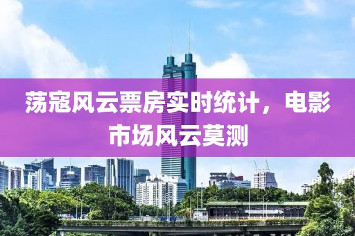 蕩寇風云票房實時統(tǒng)計，電影市場風云莫測