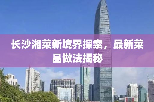 長沙湘菜新境界探索，最新菜品做法揭秘