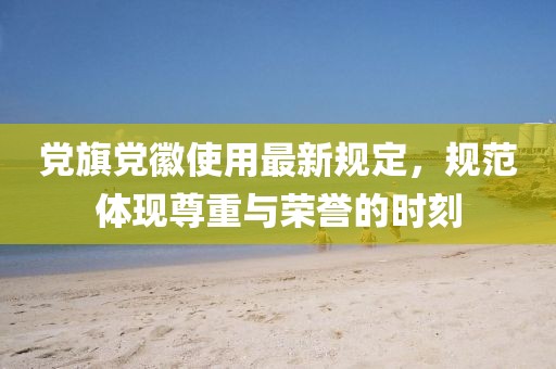 黨旗黨徽使用最新規(guī)定，規(guī)范體現(xiàn)尊重與榮譽(yù)的時(shí)刻