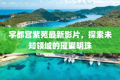 宇都宮紫苑最新影片，探索未知領域的璀璨明珠