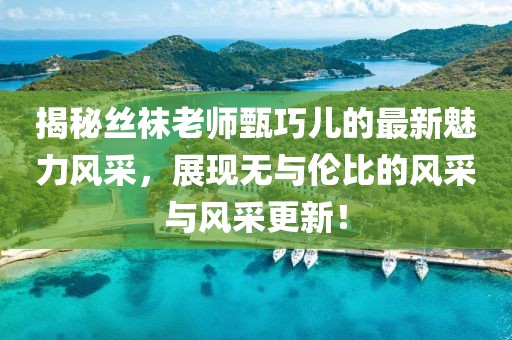 揭秘絲襪老師甄巧兒的最新魅力風(fēng)采，展現(xiàn)無與倫比的風(fēng)采與風(fēng)采更新！