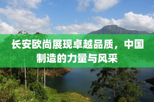 長安歐尚展現(xiàn)卓越品質(zhì)，中國制造的力量與風(fēng)采