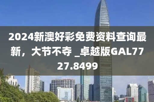 2024新澳好彩免費(fèi)資料查詢最新，大節(jié)不奪 _卓越版GAL7727.8499
