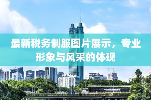 最新稅務(wù)制服圖片展示，專(zhuān)業(yè)形象與風(fēng)采的體現(xiàn)