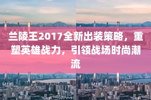 蘭陵王2017全新出裝策略，重塑英雄戰(zhàn)力，引領(lǐng)戰(zhàn)場(chǎng)時(shí)尚潮流