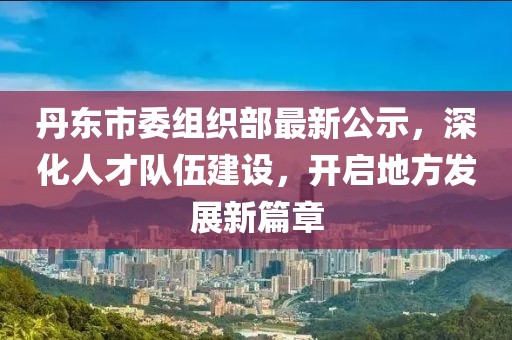 丹東市委組織部最新公示，深化人才隊伍建設，開啟地方發(fā)展新篇章