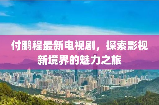 付鵬程最新電視劇，探索影視新境界的魅力之旅