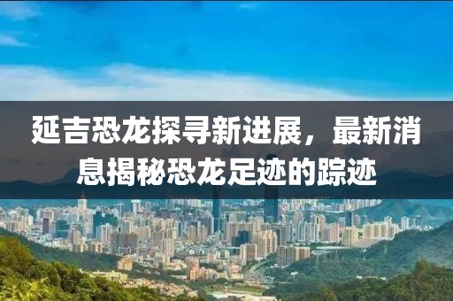 延吉恐龍?zhí)綄ば逻M(jìn)展，最新消息揭秘恐龍足跡的蹤跡