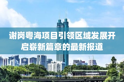 謝崗粵海項目引領(lǐng)區(qū)域發(fā)展開啟嶄新篇章的最新報道