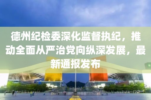 德州紀(jì)檢委深化監(jiān)督執(zhí)紀(jì)，推動(dòng)全面從嚴(yán)治黨向縱深發(fā)展，最新通報(bào)發(fā)布