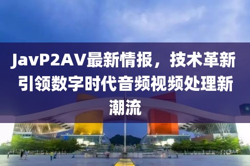 JavP2AV最新情報，技術(shù)革新引領(lǐng)數(shù)字時代音頻視頻處理新潮流