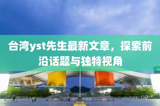 臺(tái)灣yst先生最新文章，探索前沿話題與獨(dú)特視角
