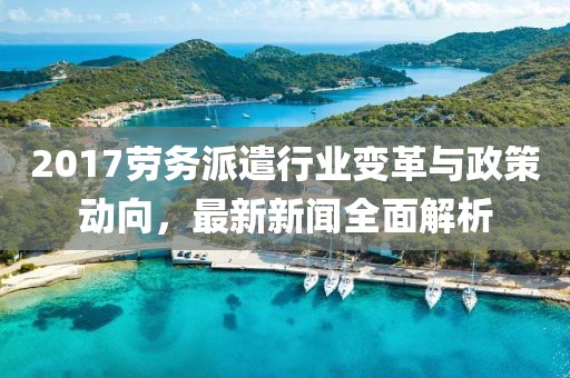 2017勞務(wù)派遣行業(yè)變革與政策動向，最新新聞全面解析