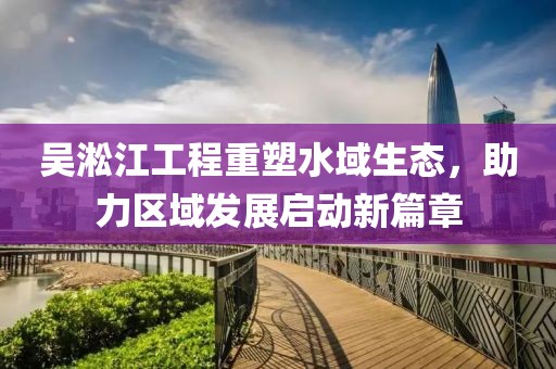 吳淞江工程重塑水域生態(tài)，助力區(qū)域發(fā)展啟動(dòng)新篇章