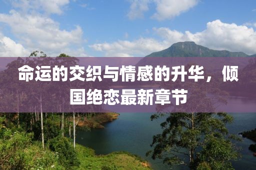 命運的交織與情感的升華，傾國絕戀最新章節(jié)