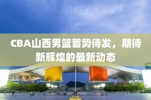 CBA山西男籃蓄勢(shì)待發(fā)，期待新輝煌的最新動(dòng)態(tài)