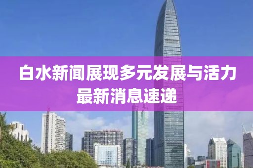 白水新聞?wù)宫F(xiàn)多元發(fā)展與活力最新消息速遞