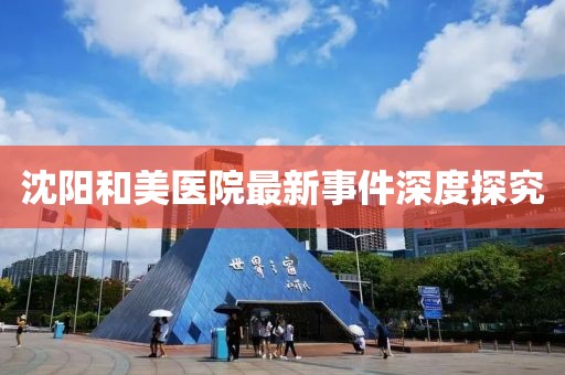 沈陽和美醫(yī)院最新事件深度探究
