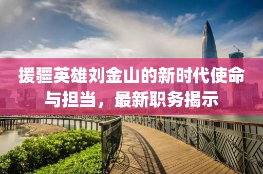 援疆英雄劉金山的新時代使命與擔(dān)當(dāng)，最新職務(wù)揭示