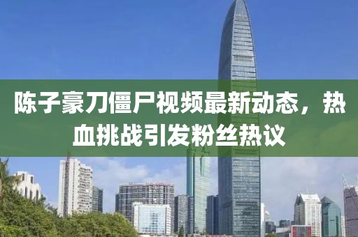 陳子豪刀僵尸視頻最新動態(tài)，熱血挑戰(zhàn)引發(fā)粉絲熱議