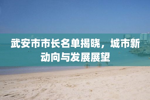 武安市市長(zhǎng)名單揭曉，城市新動(dòng)向與發(fā)展展望