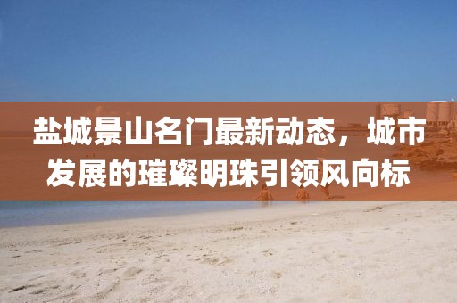 鹽城景山名門最新動態(tài)，城市發(fā)展的璀璨明珠引領(lǐng)風(fēng)向標(biāo)