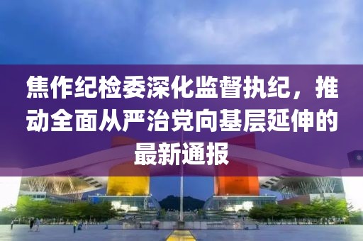 焦作紀檢委深化監(jiān)督執(zhí)紀，推動全面從嚴治黨向基層延伸的最新通報