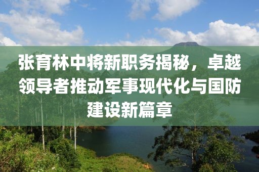 張育林中將新職務(wù)揭秘，卓越領(lǐng)導(dǎo)者推動(dòng)軍事現(xiàn)代化與國(guó)防建設(shè)新篇章