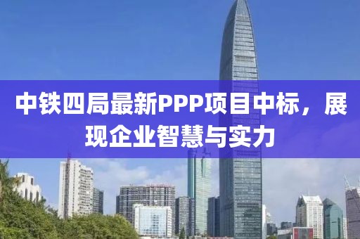 中鐵四局最新PPP項目中標，展現(xiàn)企業(yè)智慧與實力