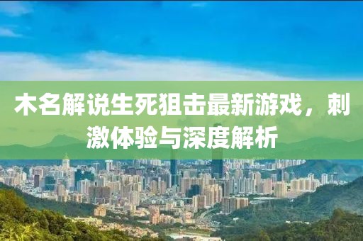木名解說生死狙擊最新游戲，刺激體驗與深度解析