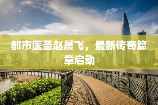 都市醫(yī)圣趙晨飛，最新傳奇篇章啟動(dòng)